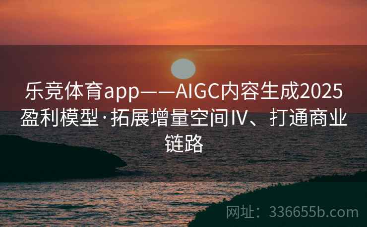 乐竞体育app——AIGC内容生成2025盈利模型·拓展增量空间Ⅳ、打通商业链路