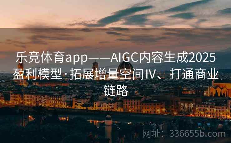 乐竞体育app——AIGC内容生成2025盈利模型·拓展增量空间Ⅳ、打通商业链路