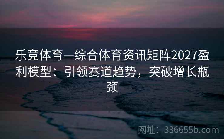 乐竞体育—综合体育资讯矩阵2027盈利模型：引领赛道趋势，突破增长瓶颈