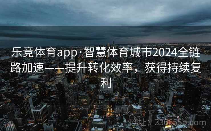 乐竞体育app·智慧体育城市2024全链路加速——提升转化效率，获得持续复利