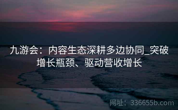 九游会:内容生态深耕多边协同_突破增长瓶颈、驱动营收增长 九游会:内容生态深耕多边协同_突破增长瓶颈、驱动营收增长