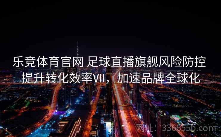 乐竞体育官网 足球直播旗舰风险防控 提升转化效率Ⅶ，加速品牌全球化