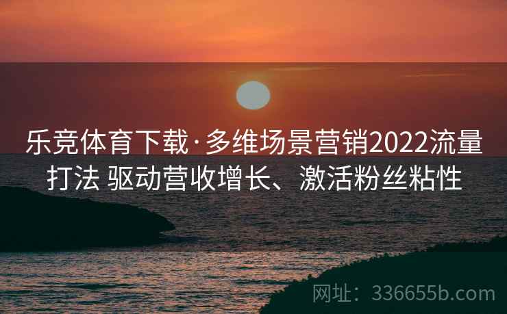 乐竞体育下载·多维场景营销2022流量打法 驱动营收增长、激活粉丝粘性