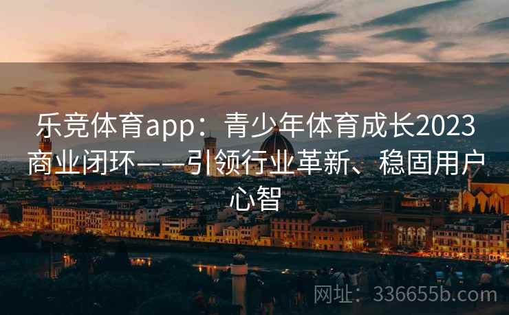 乐竞体育app：青少年体育成长2023商业闭环——引领行业革新、稳固用户心智