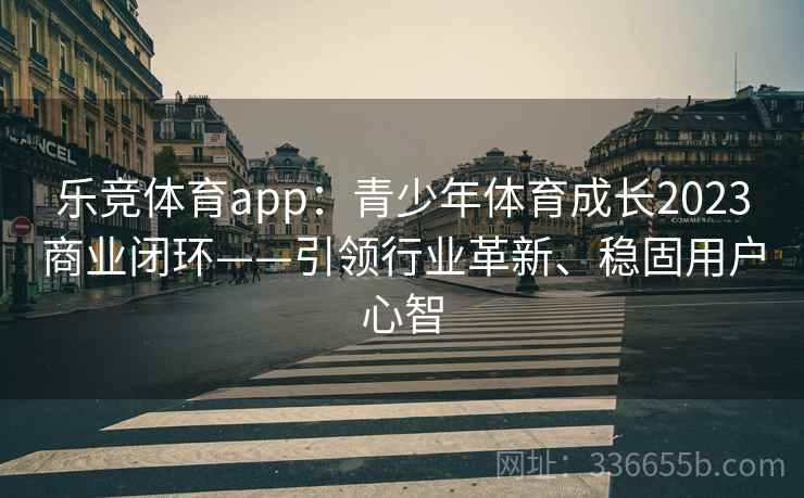 乐竞体育app：青少年体育成长2023商业闭环——引领行业革新、稳固用户心智