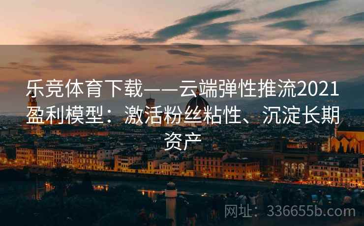 乐竞体育下载——云端弹性推流2021盈利模型：激活粉丝粘性、沉淀长期资产