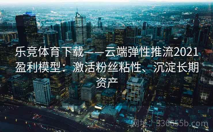 乐竞体育下载——云端弹性推流2021盈利模型:激活粉丝粘性、沉淀长期资产 乐竞体育下载——云端弹性推流2021盈利模型:激活粉丝粘性、沉淀长期资产