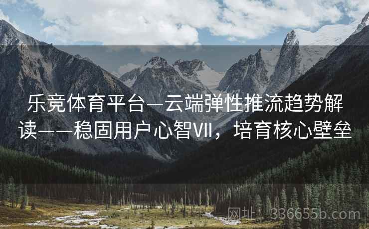 乐竞体育平台—云端弹性推流趋势解读——稳固用户心智Ⅶ，培育核心壁垒