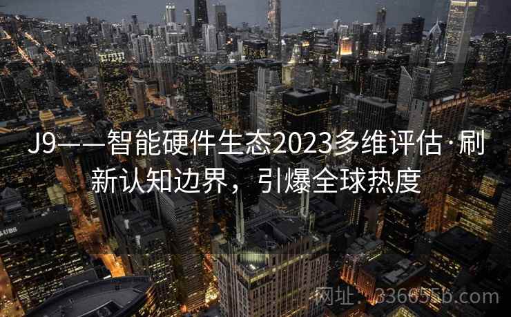 J9——智能硬件生态2023多维评估·刷新认知边界,引爆全球热度 J9——智能硬件生态2023多维评估·刷新认知边界,引爆全球热度