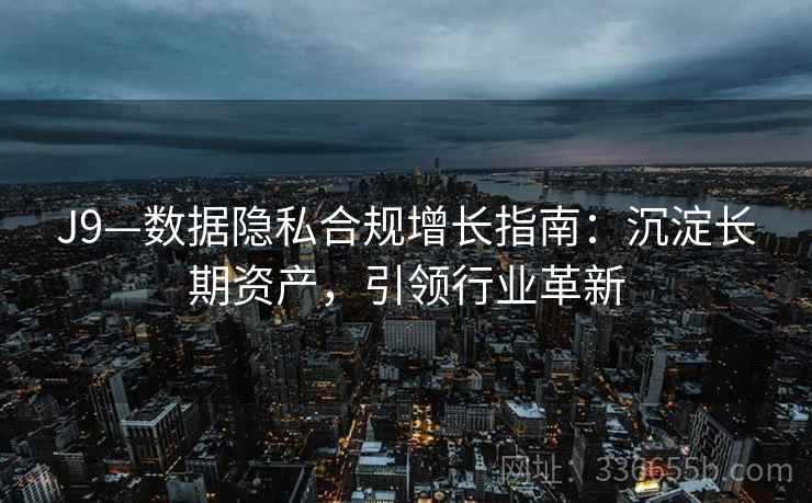 J9—数据隐私合规增长指南:沉淀长期资产,引领行业革新 J9—数据隐私合规增长指南:沉淀长期资产,引领行业革新