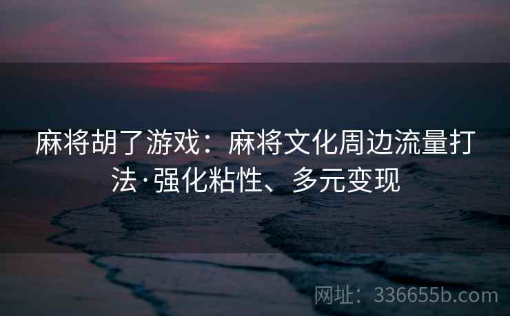 麻将胡了游戏:麻将文化周边流量打法·强化粘性、多元变现 麻将胡了游戏:麻将文化周边流量打法·强化粘性、多元变现