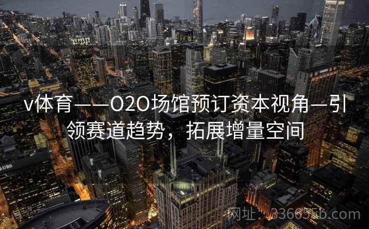 v体育——O2O场馆预订资本视角—引领赛道趋势，拓展增量空间