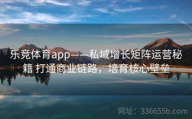乐竞体育app——私域增长矩阵运营秘籍 打通商业链路，培育核心壁垒
