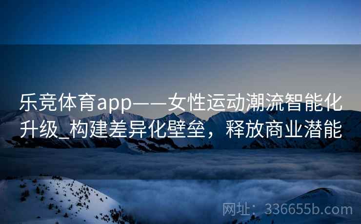 乐竞体育app——女性运动潮流智能化升级_构建差异化壁垒，释放商业潜能